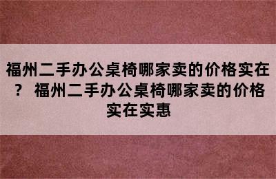 福州二手办公桌椅哪家卖的价格实在？ 福州二手办公桌椅哪家卖的价格实在实惠